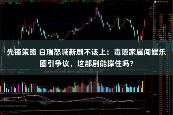 先锋策略 白瑞怒喊新剧不该上：毒贩家属闯娱乐圈引争议，这部剧能撑住吗？