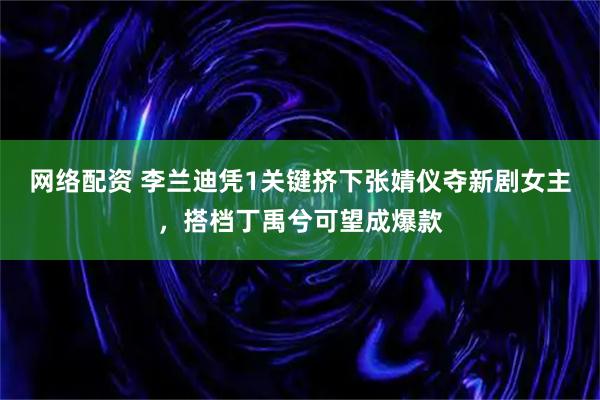 网络配资 李兰迪凭1关键挤下张婧仪夺新剧女主，搭档丁禹兮可望成爆款