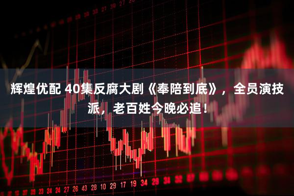 辉煌优配 40集反腐大剧《奉陪到底》，全员演技派，老百姓今晚必追！