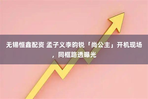 无锡恒鑫配资 孟子义李昀锐「尚公主」开机现场，同框路透曝光