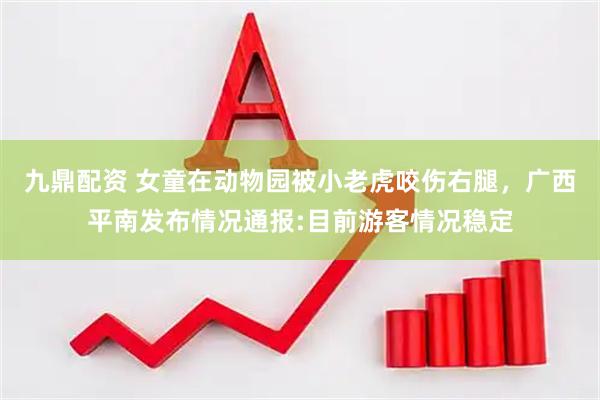 九鼎配资 女童在动物园被小老虎咬伤右腿，广西平南发布情况通报:目前游客情况稳定