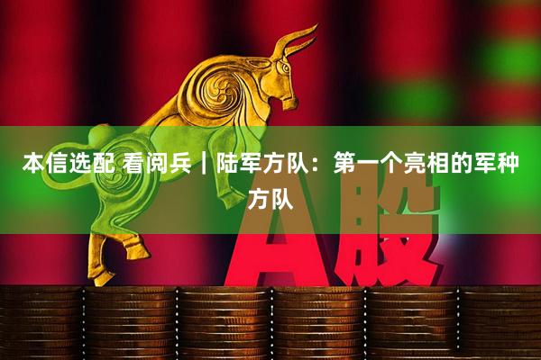 本信选配 看阅兵｜陆军方队：第一个亮相的军种方队