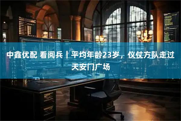中鑫优配 看阅兵｜平均年龄23岁，仪仗方队走过天安门广场