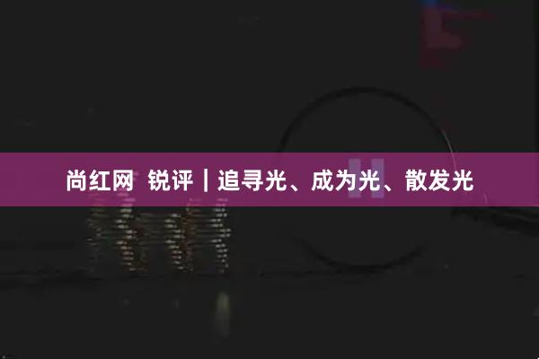 尚红网  锐评｜追寻光、成为光、散发光