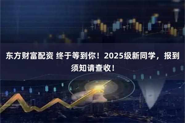 东方财富配资 终于等到你！2025级新同学，报到须知请查收！