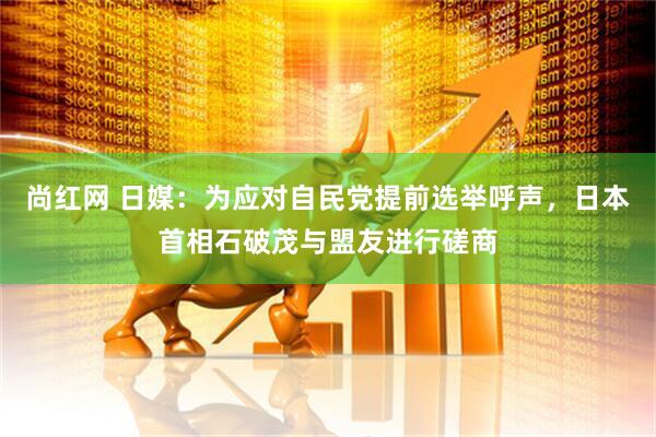 尚红网 日媒：为应对自民党提前选举呼声，日本首相石破茂与盟友进行磋商