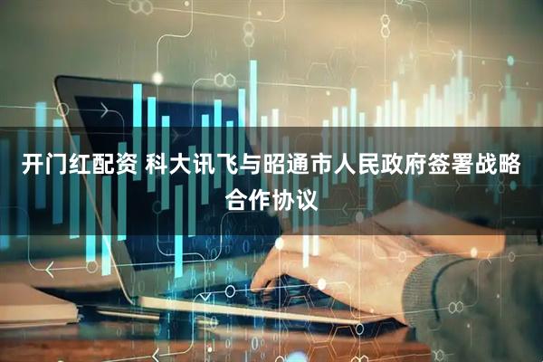 开门红配资 科大讯飞与昭通市人民政府签署战略合作协议