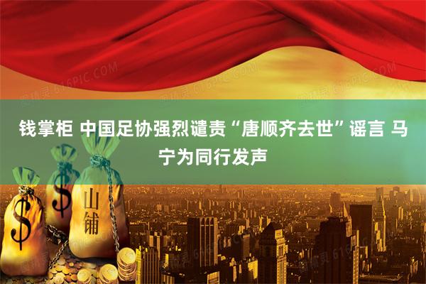 钱掌柜 中国足协强烈谴责“唐顺齐去世”谣言 马宁为同行发声