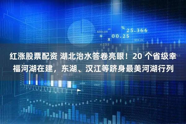 红涨股票配资 湖北治水答卷亮眼！20 个省级幸福河湖在建，东湖、汉江等跻身最美河湖行列