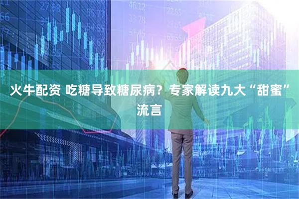 火牛配资 吃糖导致糖尿病？专家解读九大“甜蜜”流言