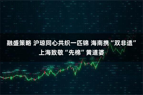融盛策略 沪琼同心共织一匹锦 海南携“双非遗”上海致敬“先棉”黄道婆