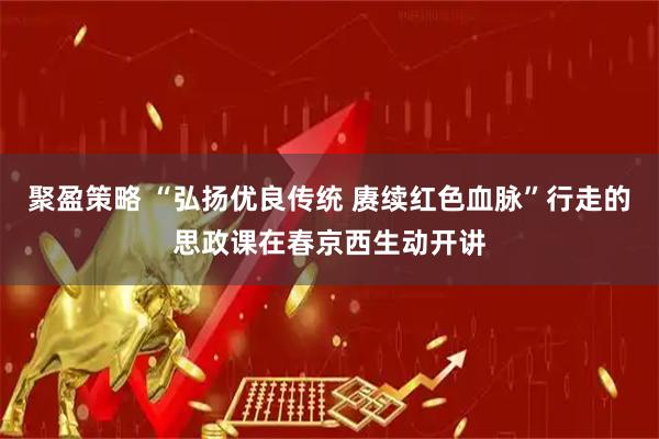 聚盈策略 “弘扬优良传统 赓续红色血脉”行走的思政课在春京西生动开讲