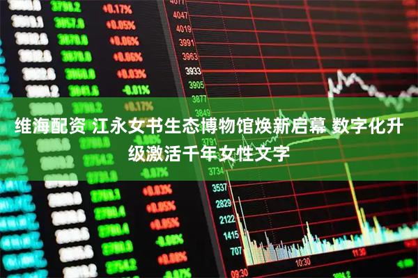 维海配资 江永女书生态博物馆焕新启幕 数字化升级激活千年女性文字