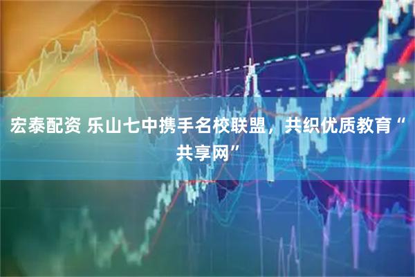 宏泰配资 乐山七中携手名校联盟，共织优质教育“共享网”