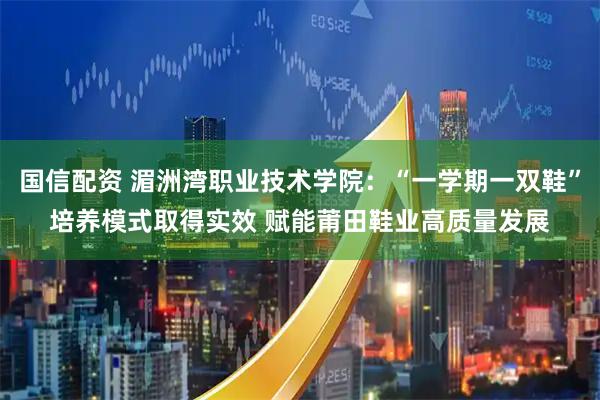 国信配资 湄洲湾职业技术学院：“一学期一双鞋”培养模式取得实效 赋能莆田鞋业高质量发展