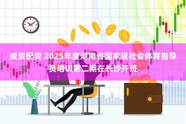 威资配资 2025年度湖南省国家级社会体育指导员培训第二期在长沙开班