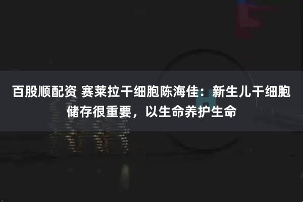 百股顺配资 赛莱拉干细胞陈海佳：新生儿干细胞储存很重要，以生命养护生命