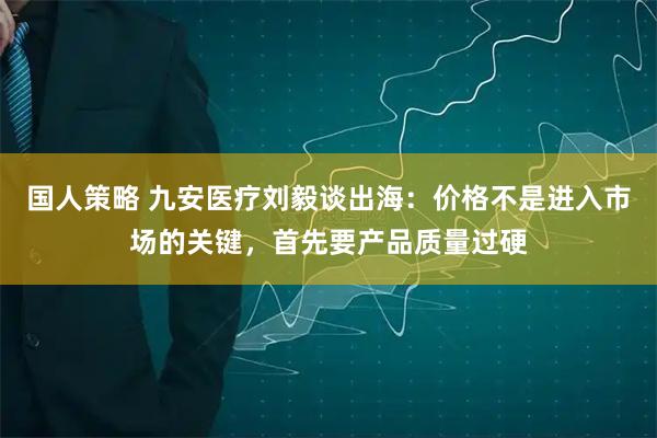 国人策略 九安医疗刘毅谈出海：价格不是进入市场的关键，首先要产品质量过硬