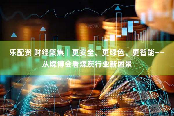 乐配资 财经聚焦｜更安全、更绿色、更智能——从煤博会看煤炭行业新图景