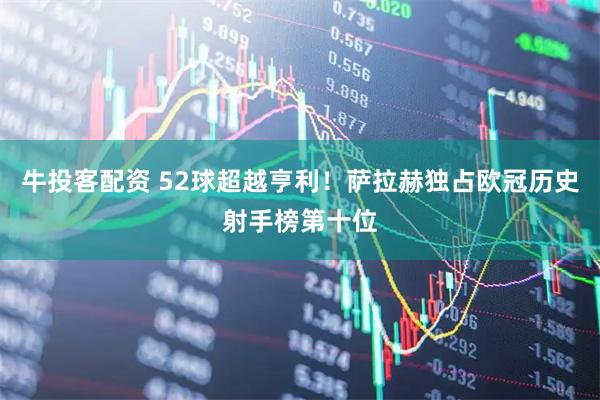 牛投客配资 52球超越亨利！萨拉赫独占欧冠历史射手榜第十位