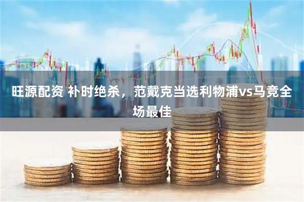 旺源配资 补时绝杀，范戴克当选利物浦vs马竞全场最佳
