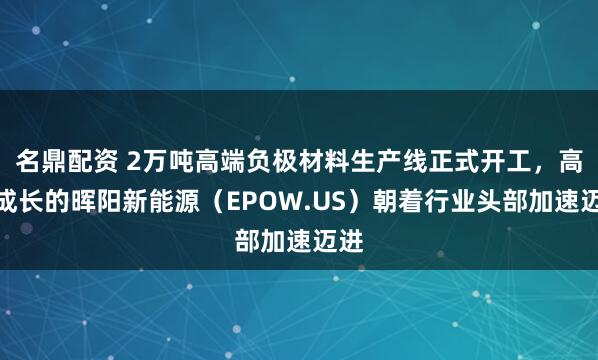 名鼎配资 2万吨高端负极材料生产线正式开工，高速成长的晖阳新能源（EPOW.US）朝着行业头部加速迈进