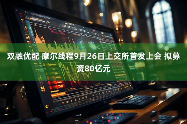 双融优配 摩尔线程9月26日上交所首发上会 拟募资80亿元