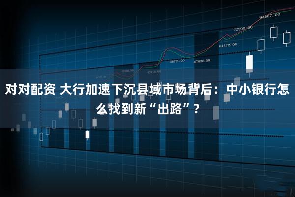对对配资 大行加速下沉县域市场背后：中小银行怎么找到新“出路”？
