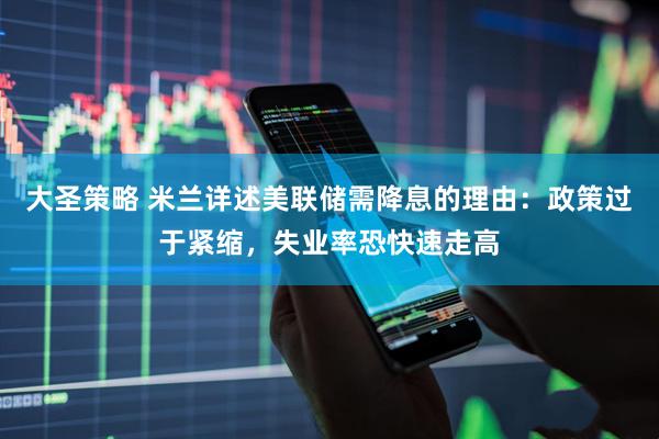 大圣策略 米兰详述美联储需降息的理由：政策过于紧缩，失业率恐快速走高