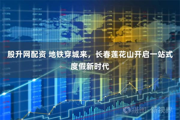股升网配资 地铁穿城来，长春莲花山开启一站式度假新时代