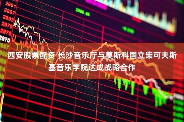 西安股票配资 长沙音乐厅与莫斯科国立柴可夫斯基音乐学院达成战略合作