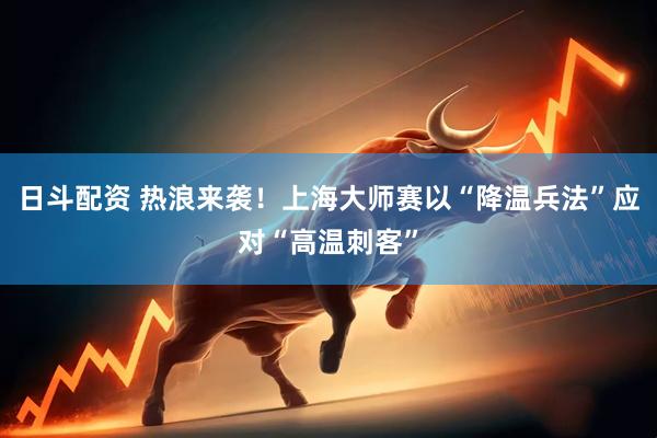 日斗配资 热浪来袭！上海大师赛以“降温兵法”应对“高温刺客”