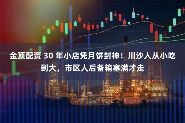 金顶配资 30 年小店凭月饼封神！川沙人从小吃到大，市区人后备箱塞满才走
