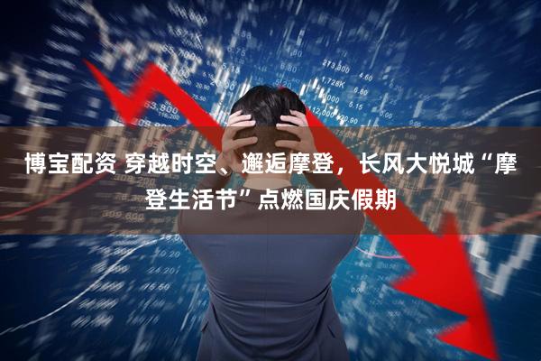 博宝配资 穿越时空、邂逅摩登，长风大悦城“摩登生活节”点燃国庆假期