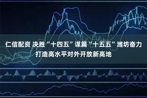 仁信配资 决胜“十四五”谋篇“十五五”潍坊奋力打造高水平对外开放新高地