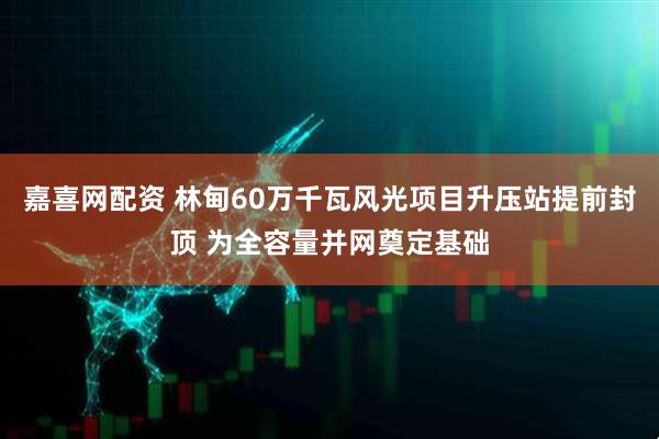嘉喜网配资 林甸60万千瓦风光项目升压站提前封顶 为全容量并网奠定基础