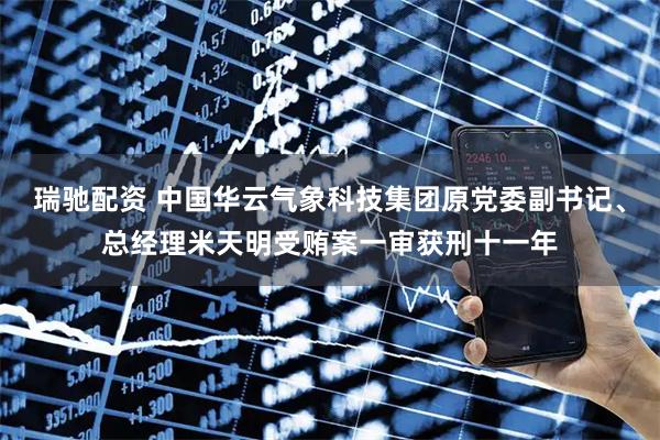 瑞驰配资 中国华云气象科技集团原党委副书记、总经理米天明受贿案一审获刑十一年