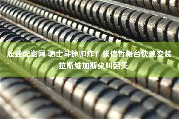 股迷配资网 骑士斗篷帅炸！张信哲舞台快速变装，拉斯维加斯尖叫翻天