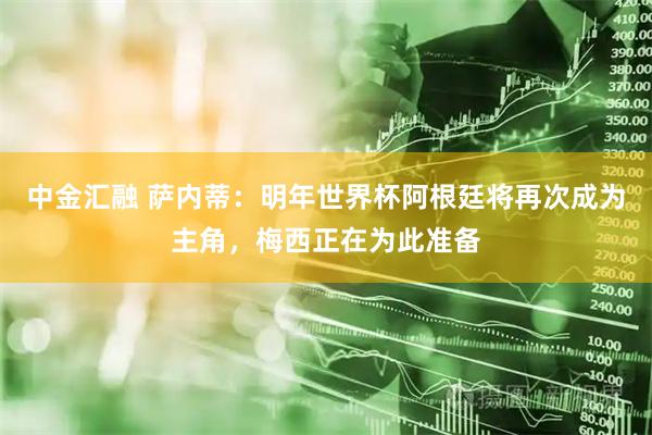 中金汇融 萨内蒂：明年世界杯阿根廷将再次成为主角，梅西正在为此准备