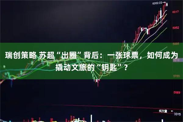 瑞创策略 苏超“出圈”背后：一张球票，如何成为撬动文旅的“钥匙”？
