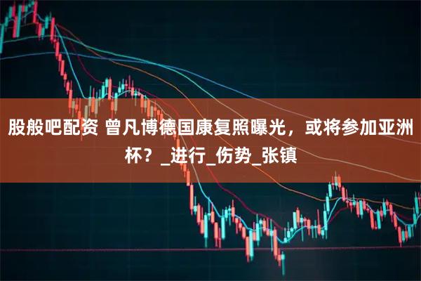 股般吧配资 曾凡博德国康复照曝光，或将参加亚洲杯？_进行_伤势_张镇