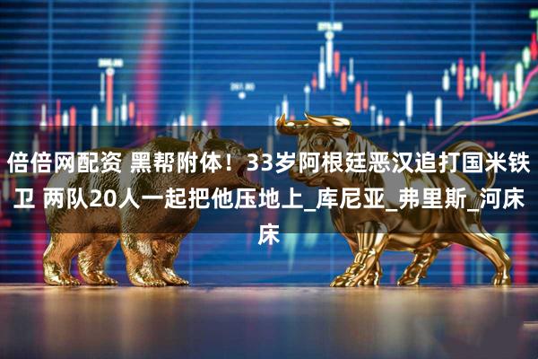 倍倍网配资 黑帮附体！33岁阿根廷恶汉追打国米铁卫 两队20人一起把他压地上_库尼亚_弗里斯_河床