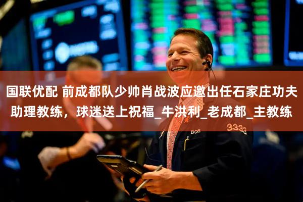 国联优配 前成都队少帅肖战波应邀出任石家庄功夫助理教练，球迷送上祝福_牛洪利_老成都_主教练