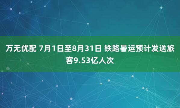 万无优配 7月1日至8月31日 铁路暑运预计发送旅客9.53亿人次