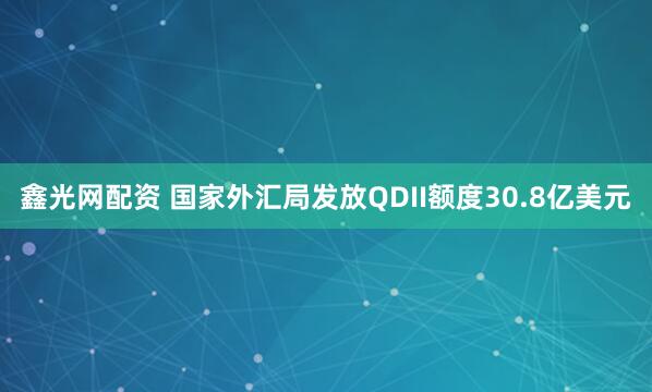 鑫光网配资 国家外汇局发放QDII额度30.8亿美元