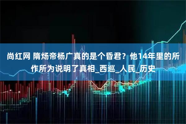 尚红网 隋炀帝杨广真的是个昏君？他14年里的所作所为说明了真相_西巡_人民_历史