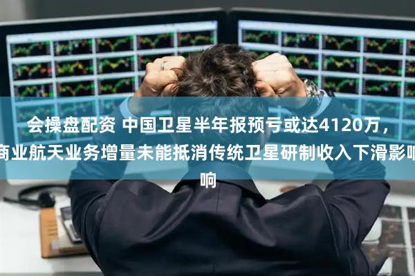 会操盘配资 中国卫星半年报预亏或达4120万，商业航天业务增量未能抵消传统卫星研制收入下滑影响