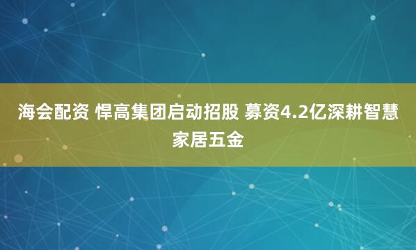 海会配资 悍高集团启动招股 募资4.2亿深耕智慧家居五金