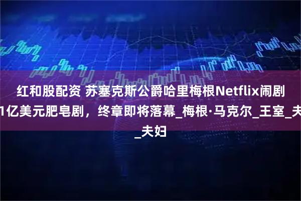 红和股配资 苏塞克斯公爵哈里梅根Netflix闹剧，1亿美元肥皂剧，终章即将落幕_梅根·马克尔_王室_夫妇
