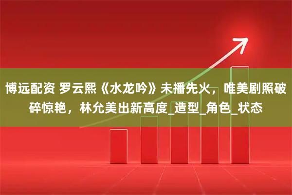 博远配资 罗云熙《水龙吟》未播先火，唯美剧照破碎惊艳，林允美出新高度_造型_角色_状态